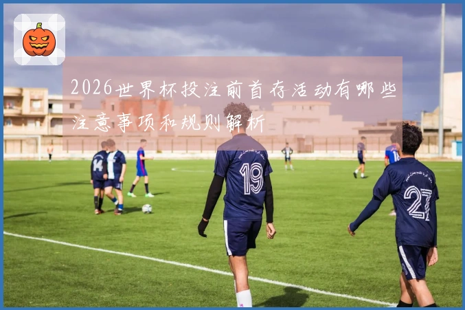 2026世界杯投注前首存活动有哪些注意事项和规则解析