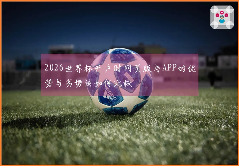 2026世界杯开户时网页版与APP的优势与劣势该如何比较