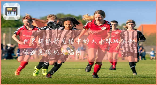 世界杯体彩竞猜中的大小球玩法如何避免踩坑与陷阱