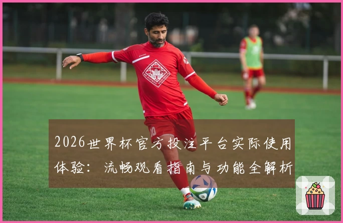 2026世界杯官方投注平台实际使用体验：流畅观看指南与功能全解析