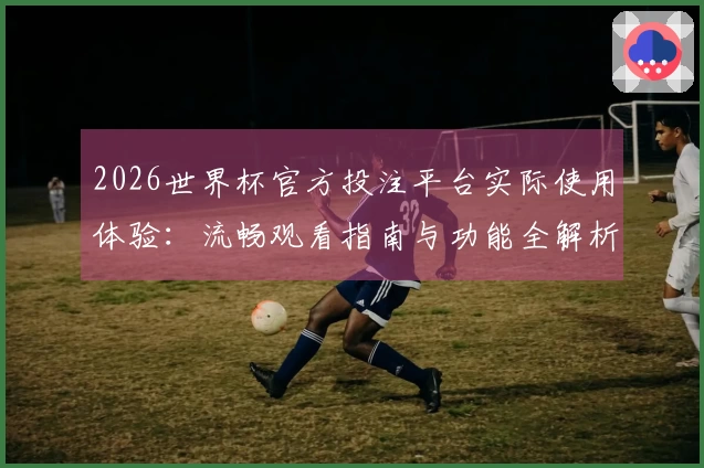 2026世界杯官方投注平台实际使用体验:流畅观看指南与功能全解析